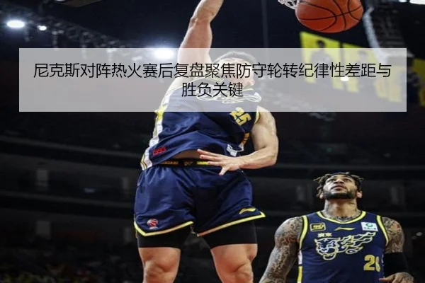 尼克斯对阵热火赛后复盘聚焦防守轮转纪律性差距与胜负关键