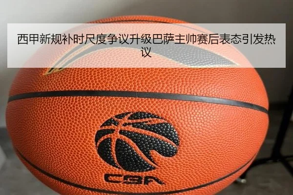 西甲新规补时尺度争议升级巴萨主帅赛后表态引发热议