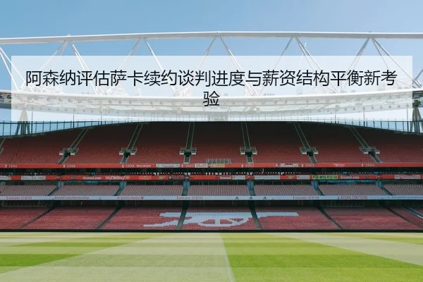 阿森纳评估萨卡续约谈判进度与薪资结构平衡新考验